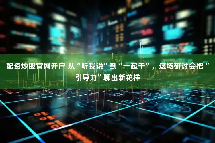 配资炒股官网开户 从“听我说”到“一起干”，这场研讨会把“引导力”聊出新花样