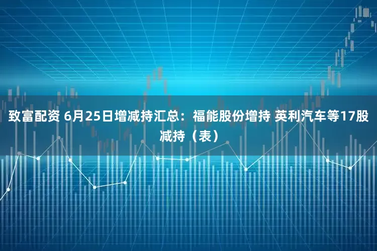 致富配资 6月25日增减持汇总：福能股份增持 英利汽车等17股减持（表）
