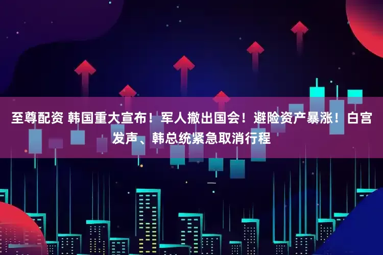 至尊配资 韩国重大宣布！军人撤出国会！避险资产暴涨！白宫发声、韩总统紧急取消行程