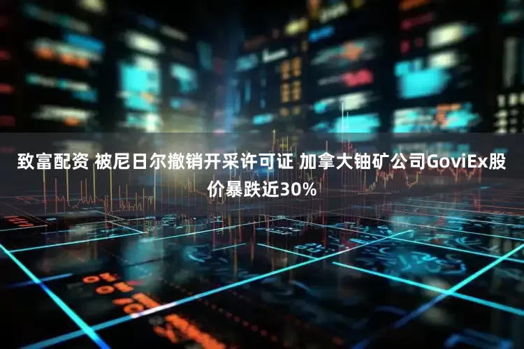 致富配资 被尼日尔撤销开采许可证 加拿大铀矿公司GoviEx股价暴跌近30%