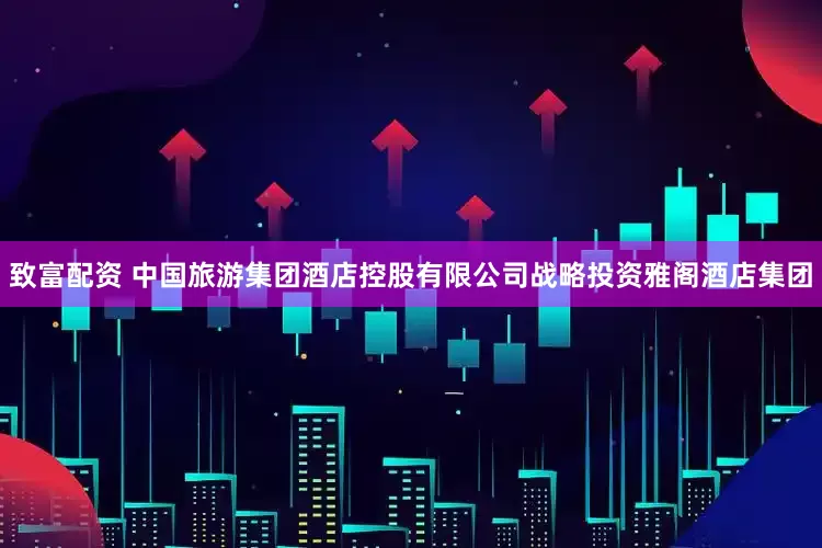 致富配资 中国旅游集团酒店控股有限公司战略投资雅阁酒店集团