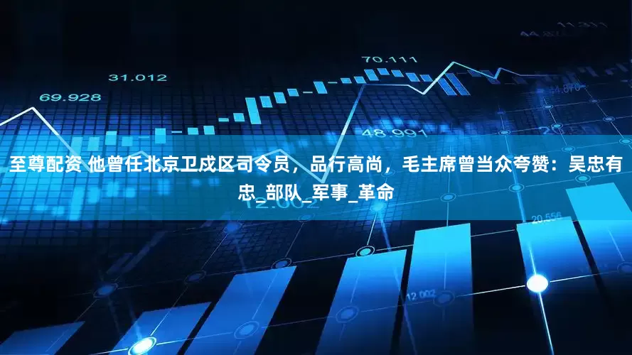 至尊配资 他曾任北京卫戍区司令员，品行高尚，毛主席曾当众夸赞：吴忠有忠_部队_军事_革命