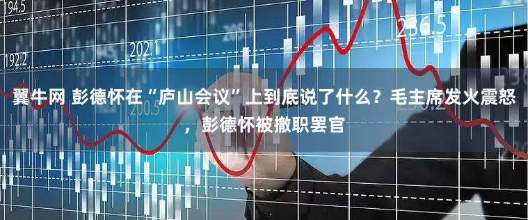翼牛网 彭德怀在“庐山会议”上到底说了什么？毛主席发火震怒，彭德怀被撤职罢官